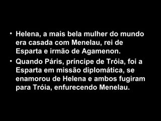• Helena, a mais bela mulher do mundo
  era casada com Menelau, rei de
  Esparta e irmão de Agamenon.
• Quando Páris, príncipe de Tróia, foi a
  Esparta em missão diplomática, se
  enamorou de Helena e ambos fugiram
  para Tróia, enfurecendo Menelau.
 