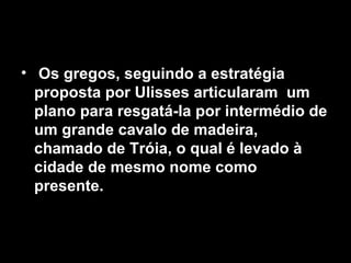 • Os gregos, seguindo a estratégia
  proposta por Ulisses articularam um
  plano para resgatá-la por intermédio de
  um grande cavalo de madeira,
  chamado de Tróia, o qual é levado à
  cidade de mesmo nome como
  presente.
 