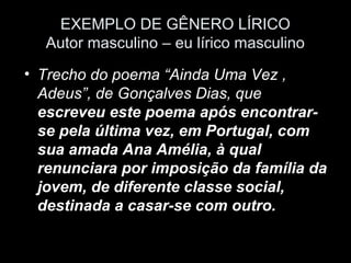 EXEMPLO DE GÊNERO LÍRICO
  Autor masculino – eu lírico masculino
• Trecho do poema “Ainda Uma Vez ,
  Adeus”, de Gonçalves Dias, que
  escreveu este poema após encontrar-
  se pela última vez, em Portugal, com
  sua amada Ana Amélia, à qual
  renunciara por imposição da família da
  jovem, de diferente classe social,
  destinada a casar-se com outro.
 