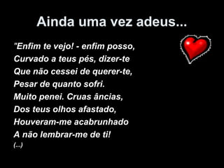 Ainda uma vez adeus...
"Enfim te vejo! - enfim posso,
Curvado a teus pés, dizer-te
Que não cessei de querer-te,
Pesar de quanto sofri.
Muito penei. Cruas âncias,
Dos teus olhos afastado,
Houveram-me acabrunhado
A não lembrar-me de ti!
(...)
 