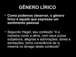 GÊNERO LÍRICO
• Como podemos observar, o gênero
  lírico é aquele que expressa um
  sentimento pessoal

• Segundo Hegel, seu conteúdo "é a
  maneira como a alma, com seus juízos
  subjetivos, alegrias e admirações, dores e
  sensações, toma consciência de si
  mesma no âmago deste conteúdo"
 