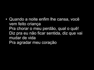 • Quando a noite enfim lhe cansa, você
  vem feito criança
  Pra chorar o meu perdão, qual o quê!
  Diz pra eu não ficar sentida, diz que vai
  mudar de vida
  Pra agradar meu coração
 