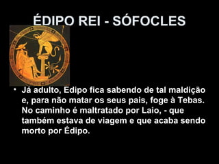 ÉDIPO REI - SÓFOCLES



• Já adulto, Édipo fica sabendo de tal maldição
  e, para não matar os seus pais, foge à Tebas.
  No caminho é maltratado por Laio, - que
  também estava de viagem e que acaba sendo
  morto por Édipo.
 