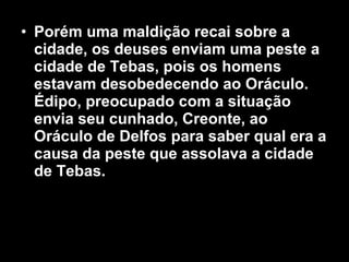 • Porém uma maldição recai sobre a
  cidade, os deuses enviam uma peste a
  cidade de Tebas, pois os homens
  estavam desobedecendo ao Oráculo.
  Édipo, preocupado com a situação
  envia seu cunhado, Creonte, ao
  Oráculo de Delfos para saber qual era a
  causa da peste que assolava a cidade
  de Tebas.
 