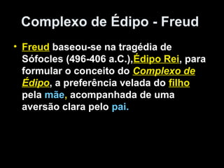 Complexo de Édipo - Freud
• Freud baseou-se na tragédia de
  Sófocles (496-406 a.C.),Édipo Rei, para
  formular o conceito do Complexo de
  Édipo, a preferência velada do filho
  pela mãe, acompanhada de uma
  aversão clara pelo pai.
 