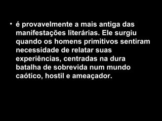• é provavelmente a mais antiga das
  manifestações literárias. Ele surgiu
  quando os homens primitivos sentiram
  necessidade de relatar suas
  experiências, centradas na dura
  batalha de sobrevida num mundo
  caótico, hostil e ameaçador.
 