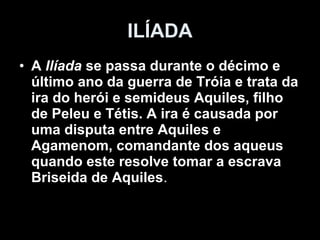 ILÍADA
• A Ilíada se passa durante o décimo e
  último ano da guerra de Tróia e trata da
  ira do herói e semideus Aquiles, filho
  de Peleu e Tétis. A ira é causada por
  uma disputa entre Aquiles e
  Agamenom, comandante dos aqueus
  quando este resolve tomar a escrava
  Briseida de Aquiles.
 