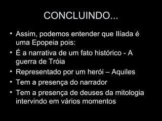 CONCLUINDO...
• Assim, podemos entender que Ilíada é
  uma Epopeia pois:
• É a narrativa de um fato histórico - A
  guerra de Tróia
• Representado por um herói – Aquiles
• Tem a presença do narrador
• Tem a presença de deuses da mitologia
  intervindo em vários momentos
 