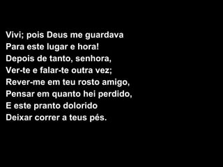 Vivi; pois Deus me guardava 
Para este lugar e hora! 
Depois de tanto, senhora, 
Ver-te e falar-te outra vez; 
Rever-me em teu rosto amigo, 
Pensar em quanto hei perdido, 
E este pranto dolorido 
Deixar correr a teus pés. 
 