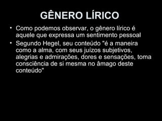GÊNERO LÍRICO 
• Como podemos observar, o gênero lírico é 
aquele que expressa um sentimento pessoal 
• Segundo Hegel, seu conteúdo "é a maneira 
como a alma, com seus juízos subjetivos, 
alegrias e admirações, dores e sensações, toma 
consciência de si mesma no âmago deste 
conteúdo" 
 