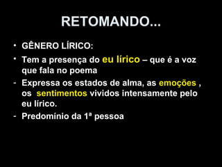 RETOMANDO... 
• GÊNERO LÍRICO: 
• Tem a presença do eu lírico – que é a voz 
que fala no poema 
- Expressa os estados de alma, as emoções , 
os sentimentos vividos intensamente pelo 
eu lírico. 
- Predomínio da 1ª pessoa 
 