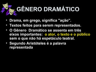 GÊNERO DRAMÁTICO 
• Drama, em grego, significa "ação". 
• Textos feitos para serem representados. 
• O Gênero Dramático se assenta em três 
eixos importantes: o ator, o texto e o público 
sem o que não há espetáculo teatral. 
• Segundo Aristóteles é a palavra 
representada 
 