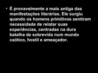 • É provavelmente a mais antiga das 
manifestações literárias. Ele surgiu 
quando os homens primitivos sentiram 
necessidade de relatar suas 
experiências, centradas na dura 
batalha de sobrevida num mundo 
caótico, hostil e ameaçador. 
 