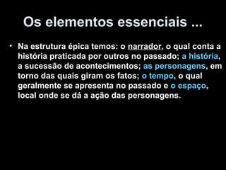 Os elementos essenciais ... 
• Na estrutura épica temos: o narrador, o qual conta a 
história praticada por outros no passado; a história, 
a sucessão de acontecimentos; as personagens, em 
torno das quais giram os fatos; o tempo, o qual 
geralmente se apresenta no passado e o espaço, 
local onde se dá a ação das personagens. 
 