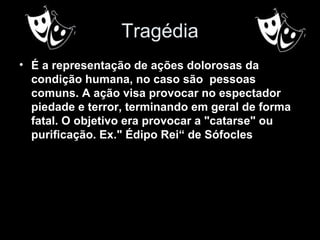 Tragédia
• É a representação de ações dolorosas da
condição humana, no caso são pessoas
comuns. A ação visa provocar no espectador
piedade e terror, terminando em geral de forma
fatal. O objetivo era provocar a "catarse" ou
purificação. Ex." Édipo Rei“ de Sófocles
 