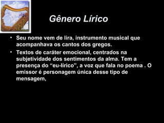 Gênero Lírico
• Seu nome vem de lira, instrumento musical que
acompanhava os cantos dos gregos.
• Textos de caráter emocional, centrados na
subjetividade dos sentimentos da alma. Tem a
presença do “eu-lírico”, a voz que fala no poema . O
emissor é personagem única desse tipo de
mensagem,
 