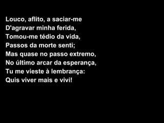 Louco, aflito, a saciar-me
D'agravar minha ferida,
Tomou-me tédio da vida,
Passos da morte senti;
Mas quase no passo extremo,
No último arcar da esperança,
Tu me vieste à lembrança:
Quis viver mais e vivi!
 