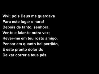 Vivi; pois Deus me guardava
Para este lugar e hora!
Depois de tanto, senhora,
Ver-te e falar-te outra vez;
Rever-me em teu rosto amigo,
Pensar em quanto hei perdido,
E este pranto dolorido
Deixar correr a teus pés.
 