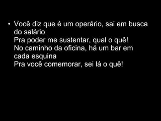 • Você diz que é um operário, sai em busca
  do salário
  Pra poder me sustentar, qual o quê!
  No caminho da oficina, há um bar em
  cada esquina
  Pra você comemorar, sei lá o quê!
 