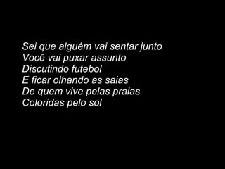 Sei que alguém vai sentar junto
Você vai puxar assunto
Discutindo futebol
E ficar olhando as saias
De quem vive pelas praias
Coloridas pelo sol
 