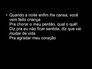 • Quando a noite enfim lhe cansa, você
  vem feito criança
  Pra chorar o meu perdão, qual o quê!
  Diz pra eu não ficar sentida, diz que vai
  mudar de vida
  Pra agradar meu coração
 