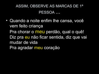 ASSIM, OBSERVE AS MARCAS DE 1ª
                 PESSOA ...

• Quando a noite enfim lhe cansa, você
  vem feito criança
  Pra chorar o meu perdão, qual o quê!
  Diz pra eu não ficar sentida, diz que vai
  mudar de vida
  Pra agradar meu coração
 