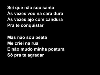 Sei que não sou santa
Às vezes vou na cara dura
Às vezes ajo com candura
Pra te conquistar

Mas não sou beata
Me criei na rua
E não mudo minha postura
Só pra te agradar
 