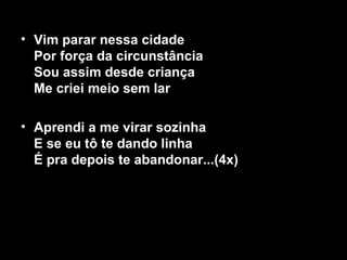 • Vim parar nessa cidade
  Por força da circunstância
  Sou assim desde criança
  Me criei meio sem lar

• Aprendi a me virar sozinha
  E se eu tô te dando linha
  É pra depois te abandonar...(4x)
 