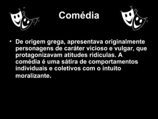 Comédia

• De origem grega, apresentava originalmente
  personagens de caráter vicioso e vulgar, que
  protagonizavam atitudes ridículas. A
  comédia é uma sátira de comportamentos
  individuais e coletivos com o intuito
  moralizante.
 