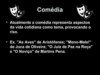 Comédia
• Atualmente a comédia representa aspectos
  da vida cotidiana como tema, provocando o
  riso.

• Ex. "As Aves" de Aristófanes; "Meno-Male!"
  de Juca de Oliveira; "O Juiz de Paz na Roça"
  e "O Noviço" de Martins Pena.
 