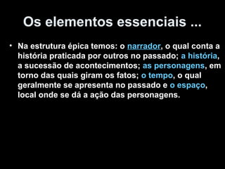 Os elementos essenciais ...
• Na estrutura épica temos: o narrador, o qual conta a
  história praticada por outros no passado; a história,
  a sucessão de acontecimentos; as personagens, em
  torno das quais giram os fatos; o tempo, o qual
  geralmente se apresenta no passado e o espaço,
  local onde se dá a ação das personagens.
 