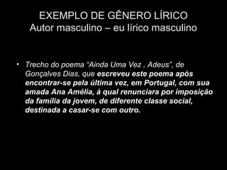 EXEMPLO DE GÊNERO LÍRICO
   Autor masculino – eu lírico masculino


• Trecho do poema “Ainda Uma Vez , Adeus”, de
  Gonçalves Dias, que escreveu este poema após
  encontrar-se pela última vez, em Portugal, com sua
  amada Ana Amélia, à qual renunciara por imposição
  da família da jovem, de diferente classe social,
  destinada a casar-se com outro.
 