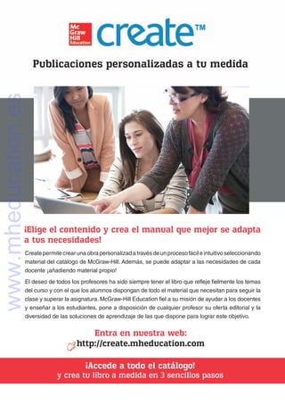 Publicaciones personalizadas a tu medida
¡Elige el contenido y crea el manual que mejor se adapta
a tus necesidades!
Entra en nuestra web:
http://create.mheducation.com
¡Accede a todo el catálogo!
y crea tu libro a medida en 3 sencillos pasos
Create permite crear una obra personalizad a través de un proceso fácil e intuitivo seleccionando
material del catálogo de McGraw-Hill. Además, se puede adaptar a las necesidades de cada
docente ¡añadiendo material propio!
El deseo de todos los profesores ha sido siempre tener el libro que refleje fielmente los temas
del curso y con el que los alumnos dispongan de todo el material que necesitan para seguir la
clase y superar la asignatura. McGraw-Hill Education fiel a su misión de ayudar a los docentes
y enseñar a los estudiantes, pone a disposición de cualquier profesor su oferta editorial y la
diversidad de las soluciones de aprendizaje de las que dispone para lograr este objetivo.
www.mheducation.es
 