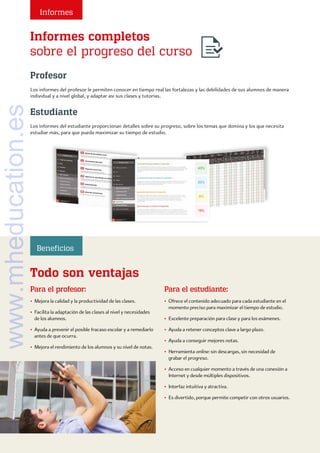Informes completos
sobre el progreso del curso
Todo son ventajas
Estudiante
Los informes del estudiante proporcionan detalles sobre su progreso, sobre los temas que domina y los que necesita
estudiar más, para que pueda maximizar su tiempo de estudio.
Profesor
Los informes del profesor le permiten conocer en tiempo real las fortalezas y las debilidades de sus alumnos de manera
individual y a nivel global, y adaptar así sus clases y tutorías.
Para el profesor:
• Mejora la calidad y la productividad de las clases.
• 
Facilita la adaptación de las clases al nivel y necesidades
de los alumnos.
• 
Ayuda a prevenir el posible fracaso escolar y a remediarlo
antes de que ocurra.
• 
Mejora el rendimiento de los alumnos y su nivel de notas.
Para el estudiante:
• 
Ofrece el contenido adecuado para cada estudiante en el
momento preciso para maximizar el tiempo de estudio.
• 
Excelente preparación para clase y para los exámenes.
• 
Ayuda a retener conceptos clave a largo plazo.
• 
Ayuda a conseguir mejores notas.
• Herramienta online: sin descargas, sin necesidad de
grabar el progreso.
• 
Acceso en cualquier momento a través de una conexión a
Internet y desde múltiples dispositivos.
• 
Interfaz intuitiva y atractiva.
• 
Es divertido, porque permite competir con otros usuarios.
Informes
Beneficios
www.mheducation.es
 