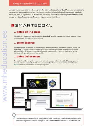 La mejor manera de sacar el máximo provecho a las ventajas de SmartBook® es crear una clase a la
que se apuntarán tus alumnos. Los estudiantes pueden trabajar independientemente o asociados
a tu clase, pero la experiencia es mucho más positiva y productiva si se integra SmartBook® como
una parte más de la asignatura. Te damos algunas opciones o ideas:
... como deberes
... antes del examen
... antes de ir a clase
Puedes decir a tus alumnos que estudien con SmartBook® antes de ir a clase. Así, podrás basar tus clases
en los datos que obtengas con la herramienta.
Puedes presentar el contenido en clase y después, a modo de deberes, decirles que estudien el tema con
SmartBook®. Posteriormente, en función de los datos que obtengas sobre el progreso, las fortalezas
y las debilidades de tus alumnos, podrás reforzar ciertos contenidos y hacer un seguimiento general e
individual de lo que realmente se ha aprendido.
Puedes dar la unidad completa y recomendar a tus alumnos que utilicen SmartBook® para preparar el
examen. Si tienen examen de final de curso, recuerda a tus alumnos que utilicen regularmente la fase
Repasa para estar preparados cuando llegue el gran día.
...
Integra SmartBook®
en tu curso
Si tus alumnos tienen dificultades para acceder a Internet, una buena solución puede
ser dedicar periódicamente tiempo de clase a SmartBook® en el aula de informática.
www.mheducation.es
 