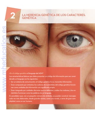 ¿Es el código genético el lenguaje del ADN?
Las características básicas que debe presentar un código de información para ser consi-
derado un lenguaje son las siguientes:
•	 Ser un sistema de comunicación: el código genético lo es, transmite información.
•	 Estar compuesto por símbolos: los codones de nucleótidos del código genético funcio-
nan como unidades de información con significado propio.
•	 Estar integrado por unidades discretas que se delimitan y aislan: los codones y los nu-
cleótidos funcionan como las palabras de un lenguaje.
Es paradójico que, con un pequeño número de símbolos, se puedan construir mensajes
cada vez más elaborados, desde grandes textos, como una novela, a seres de gran com-
plejidad, como un ser humano.
2 LA HERENCIA GENÉTICA DE LOS CARACTERES.
GENÉTICA
www.mheducation.es
 