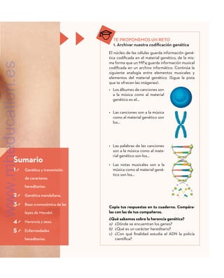 Sumario
1 	
Genética y transmisión
de caracteres
hereditarios.
2 	 Genética mendeliana.
3 	
Base cromosómica de las
leyes de Mendel.
4 	 Herencia y sexo.
5 	Enfermedades
hereditarias.
TE PROPONEMOS UN RETO
1. Archivar nuestra codificación genética
El núcleo de las células guarda información gené-
tica codificada en el material genético, de la mis-
ma forma que un MP4 guarda información musical
codificada en un archivo informático. Continúa la
siguiente analogía entre elementos musicales y
elementos del material genético. ¡Sigue la pista
que te ofrecen las imágenes!:
•	 Los álbumes de canciones son
a la música como al material
genético es el…
•	 Las canciones son a la música
como al material genético son
los…
•	 Las palabras de las canciones
son a la música como al mate-
rial genético son los…
•	 Las notas musicales son a la
música como al material gené-
tico son los…
Copia tus respuestas en tu cuaderno. Compára-
las con las de tus compañeros.
¿Qué sabemos sobre la herencia genética?
a)	 ¿Dónde se encuentran los genes?
b)	 ¿Qué es un carácter hereditario?
c)	 ¿Con qué finalidad estudia el ADN la policía
científica?
www.mheducation.es
 