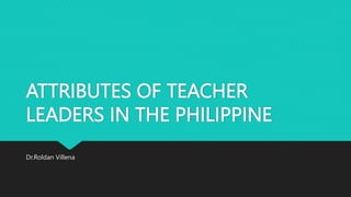 ATTRIBUTES OF TEACHER
LEADERS IN THE PHILIPPINE
Dr.Roldan Villena
 