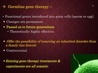  Germline gene therapy –
• Functional genes introduced into germ cells (sperm or egg).
 Changes are permanent
 Passed on to future generations
• Theoretically highly effective.
 Offer the possibility of removing an inherited disorder from
a family line forever
 Controversial
Existing gene therapy treatments &
experiments are all somatic.
11
 