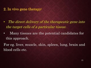 2. In vivo gene therapy:
• The direct delivery of the therapeutic gene into
the target cells of a particular tissue.
• Many tissues are the potential candidates for
this approach.
For eg. liver, muscle, skin, spleen, lung, brain and
blood cells etc.
15
 
