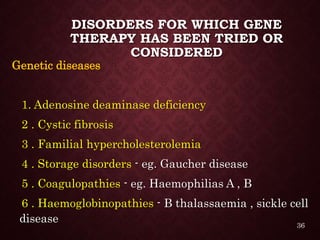 DISORDERS FOR WHICH GENE
THERAPY HAS BEEN TRIED OR
CONSIDERED
Genetic diseases
1. Adenosine deaminase deficiency
2 . Cystic fibrosis
3 . Familial hypercholesterolemia
4 . Storage disorders - eg. Gaucher disease
5 . Coagulopathies - eg. Haemophilias A , B
6 . Haemoglobinopathies - Β thalassaemia , sickle cell
disease 36
 