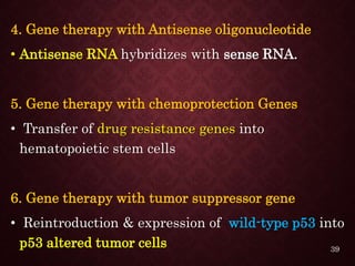 4. Gene therapy with Antisense oligonucleotide
• Antisense RNA hybridizes with sense RNA.
5. Gene therapy with chemoprotection Genes
• Transfer of drug resistance genes into
hematopoietic stem cells
6. Gene therapy with tumor suppressor gene
• Reintroduction & expression of wild-type p53 into
p53 altered tumor cells 39
 