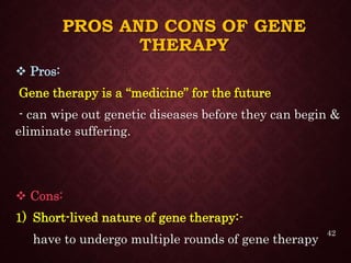 PROS AND CONS OF GENE
THERAPY
 Pros:
Gene therapy is a “medicine” for the future
- can wipe out genetic diseases before they can begin &
eliminate suffering.
 Cons:
1) Short-lived nature of gene therapy:-
have to undergo multiple rounds of gene therapy
42
 