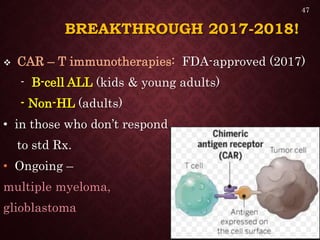 BREAKTHROUGH 2017-2018!
 CAR – T immunotherapies: FDA-approved (2017)
- B-cell ALL (kids & young adults)
- Non-HL (adults)
• in those who don’t respond
to std Rx.
• Ongoing –
multiple myeloma,
glioblastoma
47
 