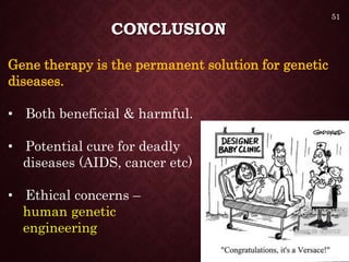 CONCLUSION
Gene therapy is the permanent solution for genetic
diseases.
• Both beneficial & harmful.
• Potential cure for deadly
diseases (AIDS, cancer etc)
• Ethical concerns –
human genetic
engineering
51
 