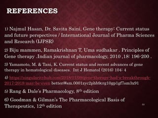 REFERENCES
1) Najmul Hasan, Dr. Savita Saini, Gene therapy: Current status
and future perspectives / International Journal of Pharma Sciences
and Research (IJPSR)
2) Biju mammen, Ramakrishnan T, Uma sudhakar . Principles of
Gene therapy .Indian journal of pharmacology, 2010 ,18: 196-200 .
3) Yamamoto, M. & Tani, K. Current status and recent advances of gene
therapy in hematological diseases. Int J Hematol (2016) 104: 4
4) https://singularityhub.com/2018/01/09/gene-therapy-had-a-breakthrough-
2017-2018-may-be-even better/#sm.0001zyc2phb9crg10gp1gf7sm3x91
5) Rang & Dale’s Pharmacology, 8th edition
6) Goodman & Gilman’s The Pharmacological Basis of
Therapeutics, 12th edition
53
 