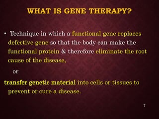 WHAT IS GENE THERAPY?
• Technique in which a functional gene replaces
defective gene so that the body can make the
functional protein & therefore eliminate the root
cause of the disease,
or
transfer genetic material into cells or tissues to
prevent or cure a disease.
7
 