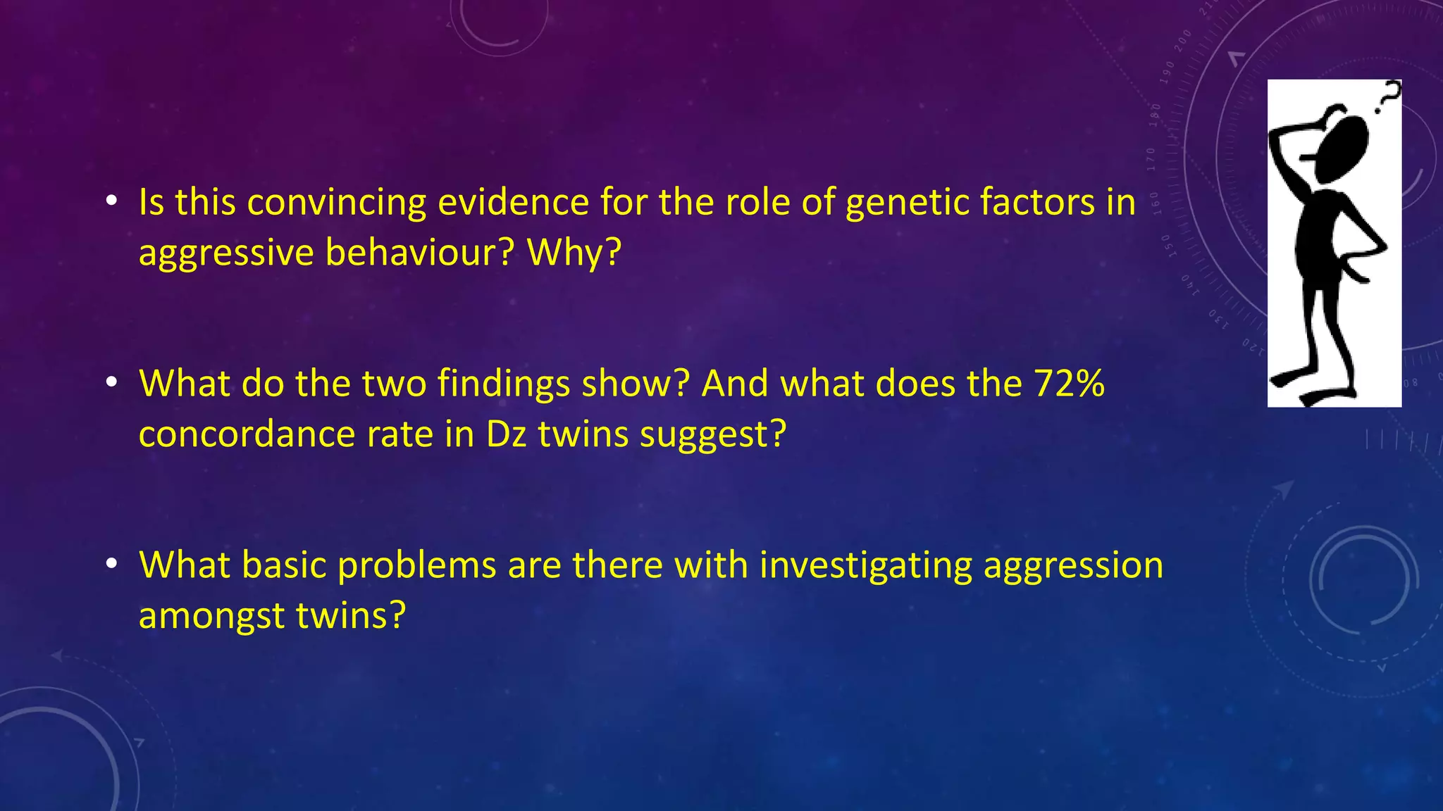 • Is this convincing evidence for the role of genetic factors in
aggressive behaviour? Why?
• What do the two findings show? And what does the 72%
concordance rate in Dz twins suggest?
• What basic problems are there with investigating aggression
amongst twins?
 