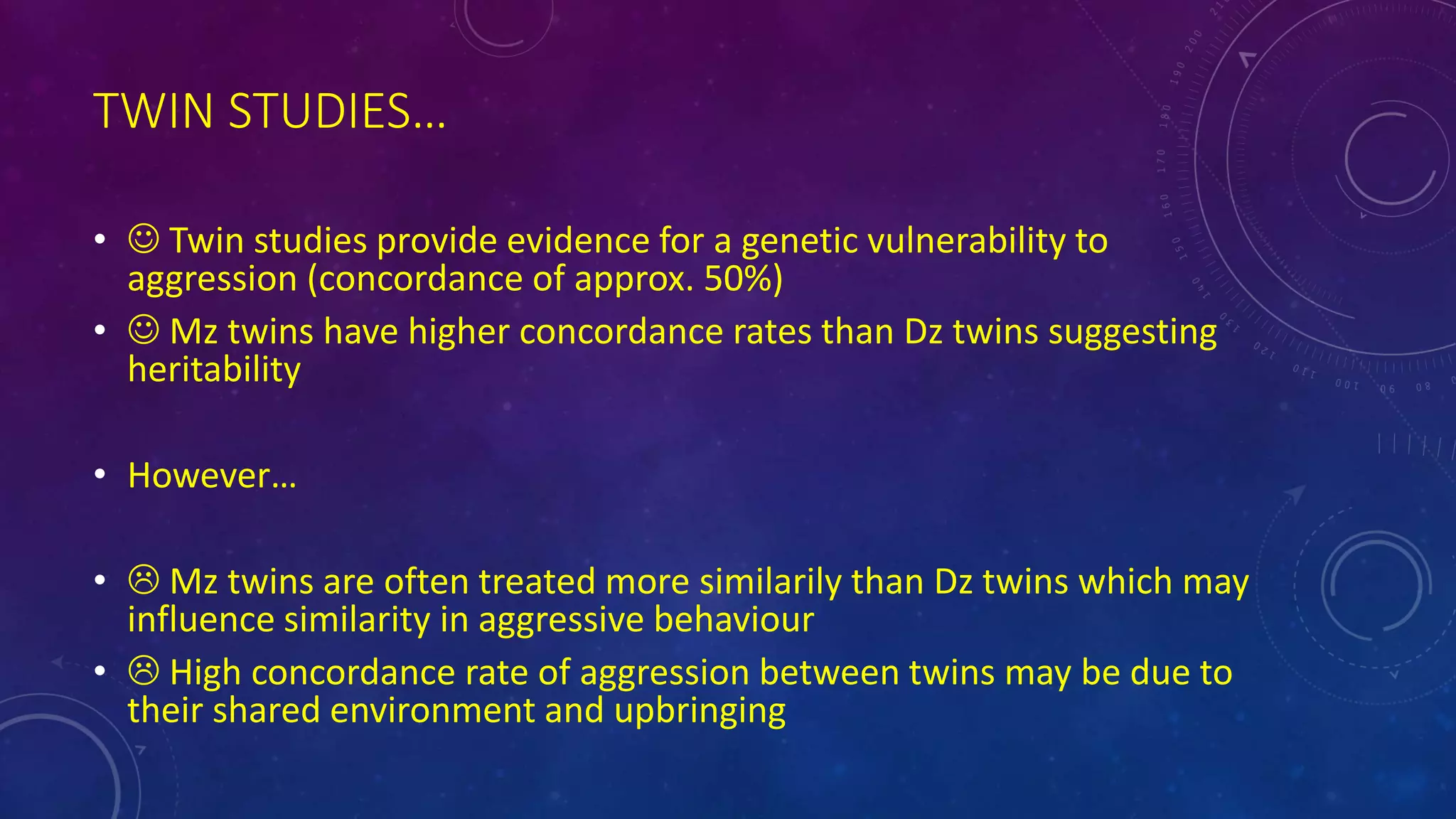 TWIN STUDIES…
•  Twin studies provide evidence for a genetic vulnerability to
aggression (concordance of approx. 50%)
•  Mz twins have higher concordance rates than Dz twins suggesting
heritability
• However…
•  Mz twins are often treated more similarily than Dz twins which may
influence similarity in aggressive behaviour
•  High concordance rate of aggression between twins may be due to
their shared environment and upbringing
 