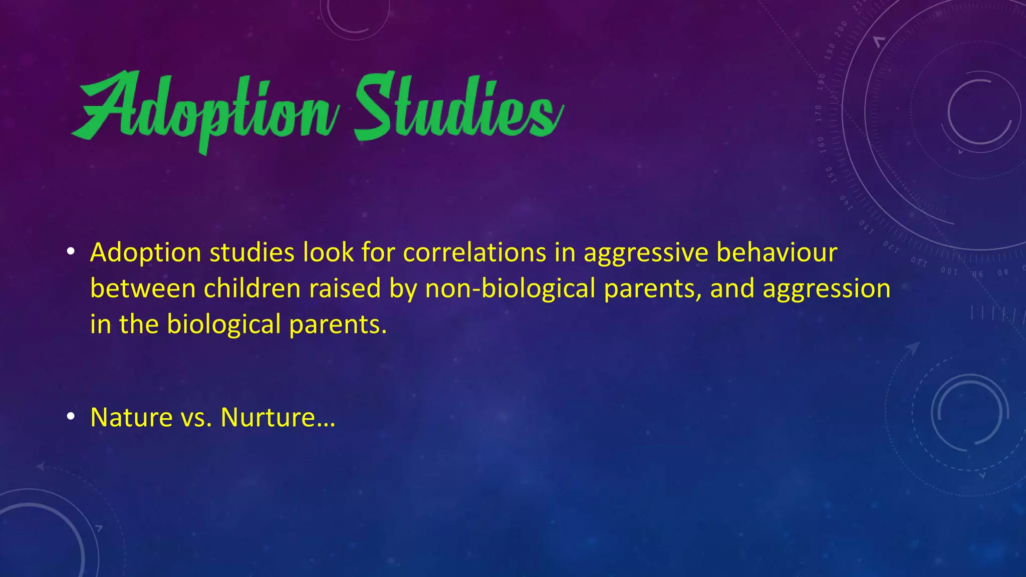 • Adoption studies look for correlations in aggressive behaviour
between children raised by non-biological parents, and aggression
in the biological parents.
• Nature vs. Nurture…
 
